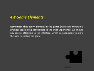 Remember that every element in the game (narrative, mechanic,
physical space, etc.) contributes to the User Experience. We should
pay special attention to the interface, which is responsible to allow
the user to control the game.
4 # Game Elements
 
