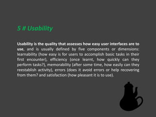 Usability is the quality that assesses how easy user interfaces are to
use, and is usually defined by five components or dimensions:
learnability (how easy is for users to accomplish basic tasks in their
first encounter), efficiency (once learnt, how quickly can they
perform tasks?), memorability (after some time, how easily can they
reestablish activity), errors (does it avoid errors or help recovering
from them? and satisfaction (how pleasant it is to use).
5 # Usability
 
