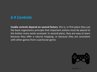 Usable controls depend on several factors; this is, in first place they use
the basic ergonomics principle that important actions must be placed to
the button more easily accessed. In second place, they are easy to learn
because they offer a natural mapping, or because they are consistent
with other games from a particular genre.
6 # Controls
 