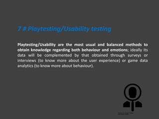 Playtesting/Usability are the most usual and balanced methods to
obtain knowledge regarding both behaviour and emotions; ideally its
data will be complemented by that obtained through surveys or
interviews (to know more about the user experience) or game data
analytics (to know more about behaviour).
7 # Playtesting/Usability testing
 