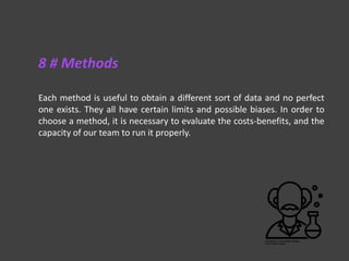 Each method is useful to obtain a different sort of data and no perfect
one exists. They all have certain limits and possible biases. In order to
choose a method, it is necessary to evaluate the costs-benefits, and the
capacity of our team to run it properly.
8 # Methods
 