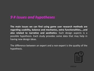 The main issues we can find using game user research methods are
regarding usability, balance and mechanics, extra functionalities,...and
also related to narrative and aesthetics. Each design aspects is a
possible hypothesis. Each study provides some data that may help in
having new design ideas.
The difference between an expert and a non-expert is the quality of the
hypothesis.
9 # Issues and hypotheses
 