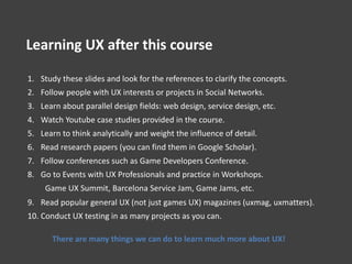 1. Study these slides and look for the references to clarify the concepts.
2. Follow people with UX interests or projects in Social Networks.
3. Learn about parallel design fields: web design, service design, etc.
4. Watch Youtube case studies provided in the course.
5. Learn to think analytically and weight the influence of detail.
6. Read research papers (you can find them in Google Scholar).
7. Follow conferences such as Game Developers Conference.
8. Go to Events with UX Professionals and practice in Workshops.
Game UX Summit, Barcelona Service Jam, Game Jams, etc.
9. Read popular general UX (not just games UX) magazines (uxmag, uxmatters).
10. Conduct UX testing in as many projects as you can.
There are many things we can do to learn much more about UX!
Learning UX after this course
 