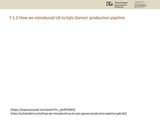 [https://www.youtube.com/watch?v=_jdnfhY9SE0]
[http://celiahodent.com/how-we-introduced-ux-to-epic-games-production-pipeli...