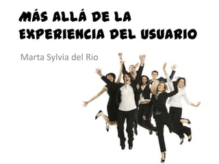 Más Allá de la
Experiencia del Usuario
Marta Sylvia del Rio
 