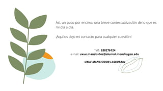 Así, un poco por encima, una breve contextualización de lo que es
mi día a día.
¡Aquí os dejo mi contacto para cualquier cuestión!
Telf.: 638276124
e-mail: uxue.mancisidor@alumni.mondragon.edu
UXUE MANCISIDOR LASKURAIN
 