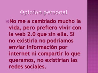 No me a cambiado mucho la
vida, pero prefiero vivir con
la web 2.0 que sin ella. Si
no existiría no podríamos
enviar información por
internet ni compartir lo que
queramos, no existirían las
redes sociales.
 