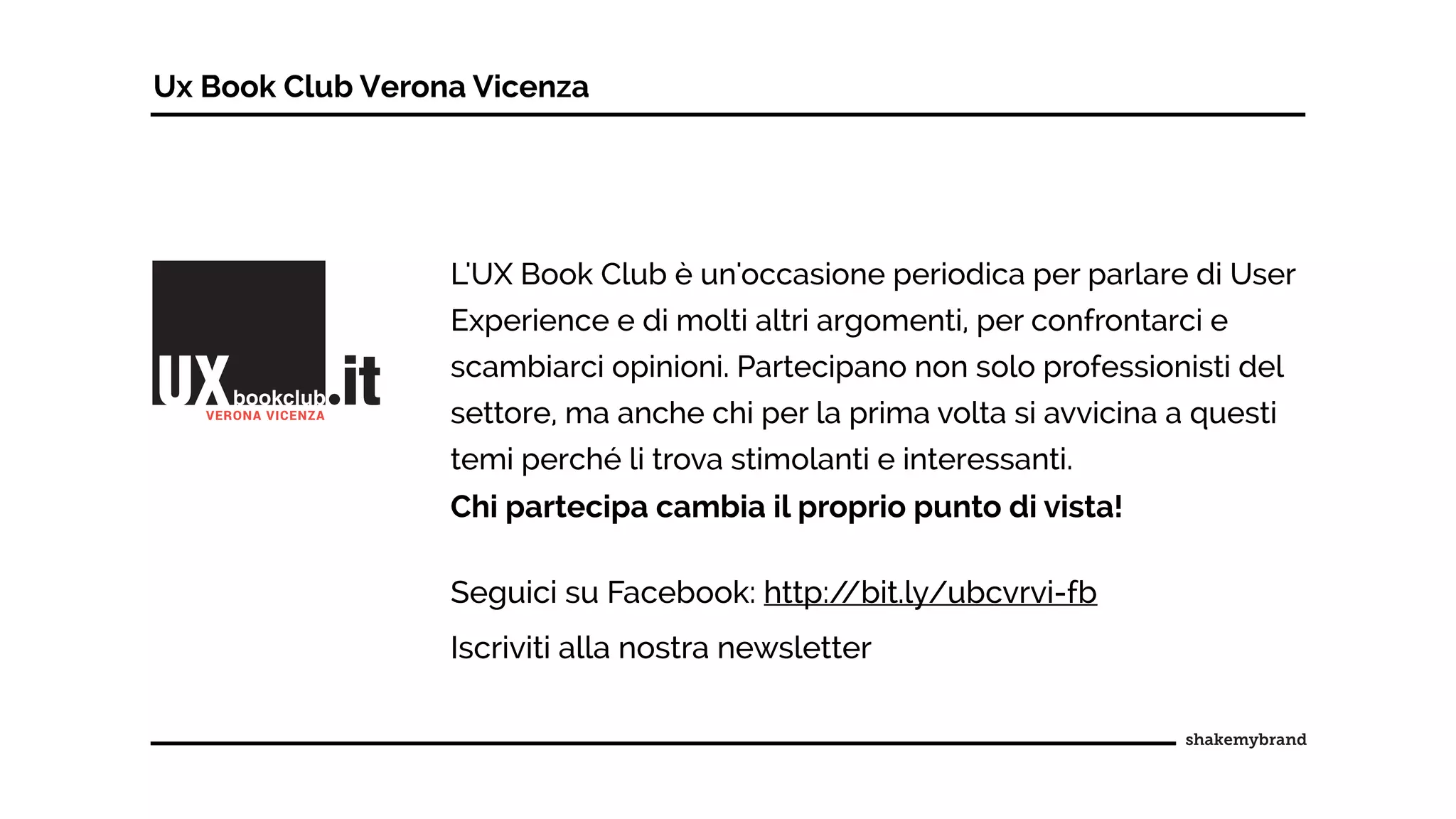 Ux Book Club Verona Vicenza
L'UX Book Club è un'occasione periodica per parlare di User
Experience e di molti altri argomenti, per confrontarci e
scambiarci opinioni. Partecipano non solo professionisti del
settore, ma anche chi per la prima volta si avvicina a questi
temi perché li trova stimolanti e interessanti.
Chi partecipa cambia il proprio punto di vista!
Seguici su Facebook: http://bit.ly/ubcvrvi-fb
Iscriviti alla nostra newsletter
 