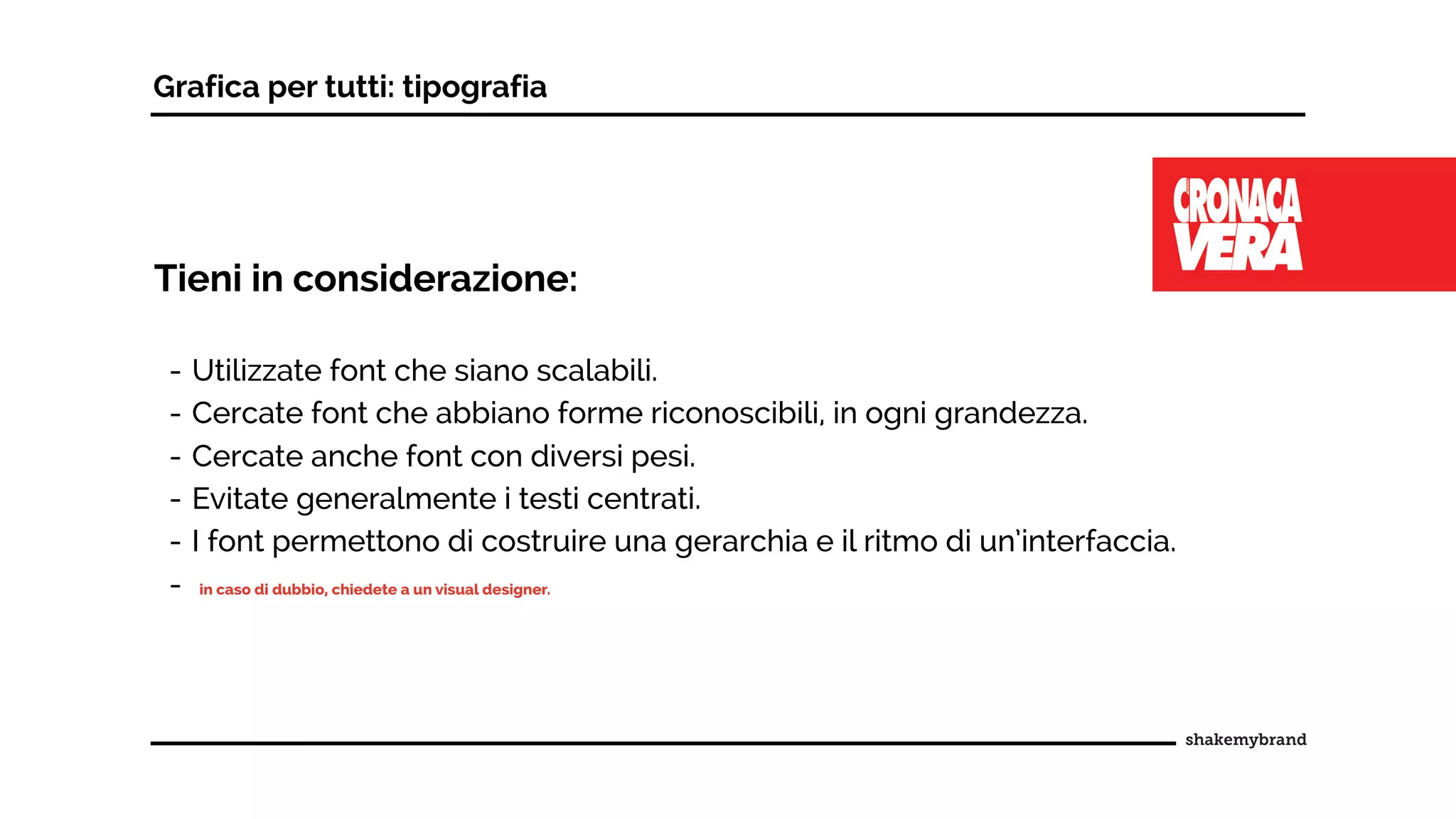 Grafica per tutti: tipografia
Tieni in considerazione:
- Utilizzate font che siano scalabili.
- Cercate font che abbiano forme riconoscibili, in ogni grandezza.
- Cercate anche font con diversi pesi.
- Evitate generalmente i testi centrati.
- I font permettono di costruire una gerarchia e il ritmo di un’interfaccia.
- in caso di dubbio, chiedete a un visual designer.
 