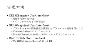 実現⽅法
• CUI (Character User Interface)
• 開発者向けの端末UI
• メインフレームなどの業務端末
• GUI (Graphical User Interface)
• プラットフォーム固有機能を使⽤したグラフィカル機能を⽤いたUI
• WindowsやMacのアプリケーション
• iPhone/iPadやAndroidなどのモバイル・アプリケーション
• WebUI (Web User Interface)
• Web(HTML&JavaScript)を⽤いたUI
 