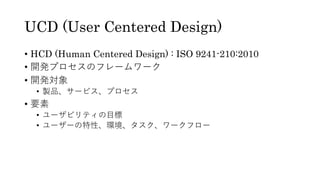 UCD (User Centered Design)
• HCD (Human Centered Design) : ISO 9241-210:2010
• 開発プロセスのフレームワーク
• 開発対象
• 製品、サービス、プロセス
• 要素
• ユーザビリティの⽬標
• ユーザーの特性、環境、タスク、ワークフロー
 