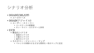 シナリオ分析
• OOAD(UML/UP)
• ユースケース
• OOAD(アジャイル)
• ユーザー・ストーリー
• ユースケースの軽量版
• オン・サイト・カスタマーと併⽤
• UCD
• 構造化シナリオ
• 価値のシナリオ
• ⾏動のシナリオ
• 操作のシナリオ
• カスタマー・ジャーニー・マップ
• ペルソナの体験のさまざまな要素を⼀枚のマップに記述
 