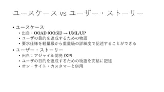 ユースケース vs ユーザー・ストーリー
• ユースケース
• 出⾃：OOAD (OOSE) → UML/UP
• ユーザの⽬的を達成するための物語
• 要求仕様を軽量級から重量級の詳細度で記述することができる
• ユーザー・ストーリー
• 出⾃：アジャイル開発 (XP)
• ユーザの⽬的を達成するための物語を完結に記述
• オン・サイト・カスタマーと併⽤
 