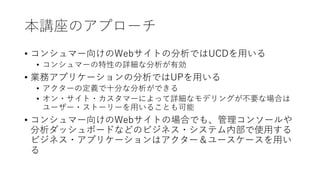 本講座のアプローチ
• コンシュマー向けのWebサイトの分析ではUCDを⽤いる
• コンシュマーの特性の詳細な分析が有効
• 業務アプリケーションの分析ではUPを⽤いる
• アクターの定義で⼗分な分析ができる
• オン・サイト・カスタマーによって詳細なモデリングが不要な場合は
ユーザー・ストーリーを⽤いることも可能
• コンシュマー向けのWebサイトの場合でも、管理コンソールや
分析ダッシュボードなどのビジネス・システム内部で使⽤する
ビジネス・アプリケーションはアクター＆ユースケースを⽤い
る
 