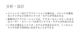 分析・設計
• コンシュマー向けアプリケーションの場合は、ペルソナ＆構造
化シナリオなどの形でシナリオ・モデルが作成される
• 業務向けアプリケーションでは、アクター＆ユースケース(また
はユーザー・ストーリー)の形でシナリオ・モデルが作成される
• いずれの場合もシナリオ・モデルが作成されので、ここからシ
ナリオ分析でOOADに合流することができる
 