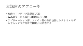 本講座のアプローチ
• Webのコンテンツ設計はUCD
• Webのサービス設計はUCD&OOAD
• アプリケーション層、ドメイン層の分析設計はシナリオ・モデ
ルからシナリオ分析でOOADに合流する
 