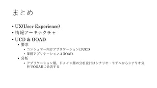 まとめ
• UX(User Experience)
• 情報アーキテクチャ
• UCD & OOAD
• 要求
• コンシュマー向けアプリケーションはUCD
• 業務アプリケーションはOOAD
• 分析
• アプリケーション層、ドメイン層の分析設計はシナリオ・モデルからシナリオ分
析でOOADに合流する
 
