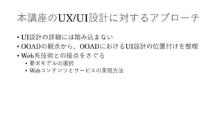 本講座のUX/UI設計に対するアプローチ
• UI設計の詳細には踏み込まない
• OOADの観点から、OOADにおけるUI設計の位置付けを整理
• Web系技術との接点をさぐる
• 要求モデルの選択
• Webコンテンツとサービスの実現⽅法
 
