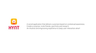 HYNT
A social application that delivers surprises based on contextual awareness.
Create a surprise, invite friends, give hints and reveal it.
An intuitive and engrossing experience to keep user interaction alive!!
 