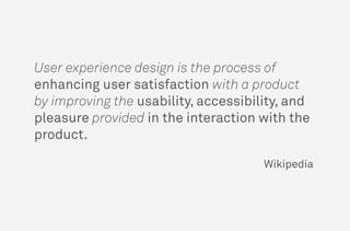 User experience design is the process of
enhancing user satisfaction with a product
by improving the usability, accessibility, and
pleasure provided in the interaction with the
product.
Wikipedia
 