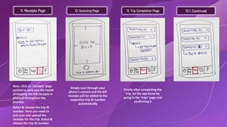 11. Receipts Page 12. Scanning Page 13. Trip Completion Page 13.1. Continued
Now, click on ‘receipts’ page
section to save you the hassle
of keeping the bill receipts in
physical throughout the
journey.
Select & choose the trip ID
number. Here you need to
just scan and upload the
receipts for the trip. Select &
choose the trip ID number
Simply scan through your
phone’s camera and the bill
receipts will be added to the
respective trip ID number
automatically
Finally after completing the
trip, let the app know by
going in the ‘trips’ page and
confirming it
 