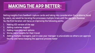 Making the app better:
Getting insights from feedback capture cards and taking into consideration the problems faced
by users, we would be iterating the processes multiple times until the app gets flawless.
So, the first iteration will focus on improving the following points-
1. Making iOS version of the app
2. Adding customer support
3. Adding more payment options
4. Giving more insights for their travel
5. Adding multiple managers, just in case your manager is unavailable so others can approve
the trip and hence keeping the approval process faster
 