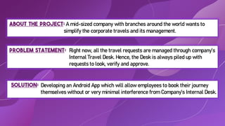 About the project: A mid-sized company with branches around the world wants to
simplify the corporate travels and its management.
Solution:
Problem Statement:
Developing an Android App which will allow employees to book their journey
themselves without or very minimal interference from Company’s Internal Desk.
Right now, all the travel requests are managed through company’s
Internal Travel Desk. Hence, the Desk is always piled up with
requests to look, verify and approve.
 
