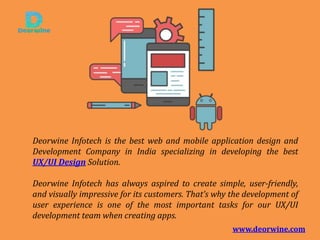 Deorwine Infotech is the best web and mobile application design and
Development Company in India specializing in developing the best
UX/UI Design Solution.
Deorwine Infotech has always aspired to create simple, user-friendly,
and visually impressive for its customers. That’s why the development of
user experience is one of the most important tasks for our UX/UI
development team when creating apps.
www.deorwine.com
 