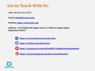 Get In Touch With Us:
Call: +91-911-611-5717
Email: info@deorwine.com
Website: https://deorwine.com
Address - E-95 Siddharth Nagar, Sector 12 Malviya Nagar, Jaipur,
Rajasthan-302017
https://www.facebook.com/deorinfo
https://twitter.com/DeorwineI
https://in.pinterest.com/065o84lb734lqbfa61d9yzmwhtoidv
https://www.instagram.com/deorwineinfotech11
 