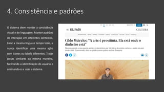 4. Consistência e padrões
O sistema deve manter a consistência
visual e de linguagem. Manter padrões
de interação em diferentes contextos.
Falar a mesma língua o tempo todo, e
nunca identificar uma mesma ação
com ícones ou labels diferentes. Tratar
coisas similares da mesma maneira,
facilitando a identificação do usuário e
ensinando-o a usar o sistema.
 