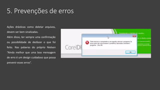 5. Prevenções de erros
Ações drásticas como deletar arquivos,
devem ser bem sinalizadas.
Além disso, ter sempre uma confirmação
ou possibilidade de desfazer o que foi
feito. Nas palavras do próprio Nielsen
“Ainda melhor que uma boa mensagem
de erro é um design cuidadoso que possa
prevenir esses erros”.
 