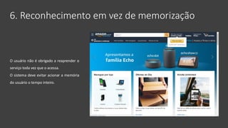 6. Reconhecimento em vez de memorização
O usuário não é obrigado a reaprender o
serviço toda vez que o acessa.
O sistema deve evitar acionar a memória
do usuário o tempo inteiro.
 