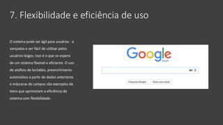7. Flexibilidade e eficiência de uso
O sistema pode ser ágil para usuários a
vançados e ser fácil de utilizar pelos
usuários leigos. Isso é o que se espera
de um sistema flexível e eficiente. O uso
de atalhos de teclados, preenchimento
automático a partir de dados anteriores
e máscaras de campos são exemplos de
itens que aprimoram a eficiência do
sistema com flexibilidade.
 