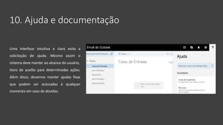 10. Ajuda e documentação
Uma interface intuitiva e clara evita a
solicitação de ajuda. Mesmo assim o
sistema deve manter ao alcance do usuário,
itens de auxílio para determinadas ações.
Além disso, devemos manter ajudas fixas
que podem ser acessadas à qualquer
momento em caso de dúvidas.
 