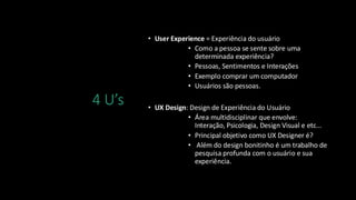4 U’s
• User Experience = Experiência do usuário
• Como a pessoa se sente sobre uma
determinada experiência?
• Pessoas, Sentimentos e Interações
• Exemplo comprar um computador
• Usuários são pessoas.
• UX Design: Design de Experiência do Usuário
• Área multidisciplinar que envolve:
Interação, Psicologia, Design Visual e etc...
• Principal objetivo como UX Designer é?
• Além do design bonitinho é um trabalho de
pesquisa profunda com o usuário e sua
experiência.
 