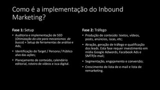 Como é a implementação do Inbound
Marketing?
Fase 1: Setup
• Auditoria e implementação de SEO
(Otimização do site para mecanismos de
busca) + Setup de ferramentas de análise e
Ads;
• Identificação do Target / Persona / Público
alvo das ações;
• Planejamento de conteúdo, calendário
editorial, roteiro de vídeos e isca digital.
Fase 2: Tráfego
• Produção de conteúdo: textos, vídeos,
posts, anúncios, iscas, etc;
• Atração, geração de tráfego e qualificação
dos leads. Esta fase requer investimento em
mídia Google Adwords, Facebook Ads e
SMTP/e-mail;
• Segmentação, engajamento e conversão;
• Crescimento de lista de e-mail e lista de
remarketing.
 