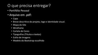 O que precisa entregar?
• Portifólio Pessoal
• Arquivo em .pdf:
• Capa
• Breve descritivo do projeto, logo e identidade visual.
• Mapa do Site
• Wireframe
• Cartela de Cores
• Tipografias (Títulos e textos)
• Estilo de Imagens
• Modelo do Bootstrap escolhido
 