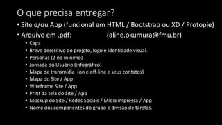 O que precisa entregar?
• Site e/ou App (funcional em HTML / Bootstrap ou XD / Protopie)
• Arquivo em .pdf: (aline.okumura@fmu.br)
• Capa
• Breve descritivo do projeto, logo e identidade visual.
• Personas (2 no mínimo)
• Jornada do Usuário (infográfico)
• Mapa de transmídia (on e off-line e seus contatos)
• Mapa do Site / App
• Wireframe Site / App
• Print da tela do Site / App
• Mockup do Site / Redes Sociais / Mídia impressa / App
• Nome dos componentes do grupo e divisão de tarefas.
 