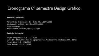 Cronograma 6º semestre Design Gráfico
Avaliação Continuada
Apresentação de Seminário - 1,5 – Datas 2,9,16,23/09/2019​
​Site Pessoal (Portifólio) – 4,0 – Data 30/09/2019​
​Prova Integrada – 3,0​
​APS – Curso on-line HTML/CSS - 1,5 – 11/11​
Avaliação Regimental
Projeto Integrado (UX e UI) - 5,0 - 18/11
​Livro - 1,0 - KRUG, Steve. Não me faça pensar.2ºed. Rio de Janeiro: Alta Books, 2006. - 11/11
​Prova Prática – 2,0 – 2/12/2019​
​Prova Teórica – 2,0 – 2/12/2019​
 