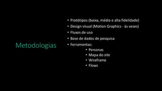 Metodologias
• Protótipos (baixa, média e alta fidelidade)
• Design visual (Motion Graphics - às vezes)
• Fluxos de uso
• Base de dados de pesquisa
• Ferramentas:
• Personas
• Mapa do site
• Wireframe
• Flows
 