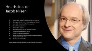 Heurísticas de
Jacob Nilsen
1. Visibilidade de qual estado estamos no sistema
2. Correspondência entre o sistema e o mundo real
3. Liberdade de controle fácil pro usuário
4. Consistência e padrões
5. Prevenções de erros
6. Reconhecimento em vez de memorização
7. Flexibilidade e eficiência de uso
8. Estética e design minimalista
9. Ajude os usuários a reconhecerem, diagnosticarem e
recuperarem-se de erros
10. Ajuda e documentação
https://www.nngroup.com/articles/ten-usability-heuristics/
 