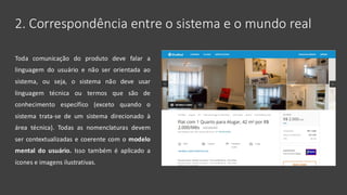 2. Correspondência entre o sistema e o mundo real
Toda comunicação do produto deve falar a
linguagem do usuário e não ser orientada ao
sistema, ou seja, o sistema não deve usar
linguagem técnica ou termos que são de
conhecimento específico (exceto quando o
sistema trata-se de um sistema direcionado à
área técnica). Todas as nomenclaturas devem
ser contextualizadas e coerente com o modelo
mental do usuário. Isso também é aplicado a
ícones e imagens ilustrativas.
 