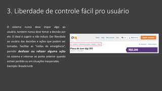 3. Liberdade de controle fácil pro usuário
O sistema nunca deve impor algo ao
usuário, também nunca deve tomar a decisão por
ele. O ideal é sugerir e não induzir. Dar liberdade
ao usuário das decisões e ações que podem ser
tomadas. Facilitar as “saídas de emergência”,
permitir desfazer ou refazer alguma ação
no sistema e retornar ao ponto anterior quando
estiver perdido ou em situações inesperadas.
Exemplo: Breadcrumb
 