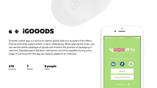 iGooods mobile app is a service to deliver goods with eco-scooters from Metro,
Prisma and Lenta supermarkets in Saint-Petersburg. When placing the order, you
can see the whole catalogue of goods and monitor the process of packaging in
real time. Detailed search filtration mechanism and hints available during every
stage of working with the app are cleverly added to an interface.
iGOOODS
7 9 people170
Screens Month Team
 