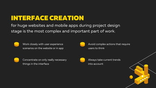 INTERFACE CREATION
for huge websites and mobile apps during project design
stage is the most complex and important part of work.
Work closely with user experience
scenarios on the website or in app
Concentrate on only really necessary
things in the interface
Avoid complex actions that require
users to think
Always take current trends
into account
 