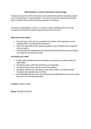 UX/UI Designer | London | Permanent | Featured App

A feature App and one of the most popular social networking platforms is growing rapidly
and is now looking for a UI/UX Designer. They want someone who has that high level of
clean cut detail in their portfolio that shows passion for creativity.



The App is a great platform to work on in order to create something which is not only
innovative but creative and widely used across the UK and the US.



What will you be doing?

      You will create mock ups and concepts for the design of the application across
       multiple platforms including iOS and Android.
      Work with high profile clients, designing graphics, user interfaces and concepts for
       various projects.
      Communicate with stakeholders both internally and externally to keep your designs
       up to date and commercially viable.

So what do you need?

      A high quality portfolio which demonstrates your experience, quality and level of
       detail ability.
      Something unique, which demonstrates your imagination.
      An attitude which shows how far you want to progress.
      Examples of where you have led your own team or taken on projects yourself,
       managed, and organised your work flow.
      Be comfortable talking to both internal and external stakeholder who are more senior
       than you to communicate key ideas.



Location: Central London



Salary: £30,000 to £45,000
 