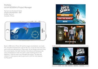 Portfolio
UI/UX DESIGN & Project Manager
Rip Curl Live the Search Game
iOSAPP/UI&UXDESIGN / 2009
CLIENT: Rip Curl
Available: iPhone
Back in 2009 when iPhone 3G had the largest marketshare, we made
this ‘branded entertainment’ app for Rip Curl. It was the first of its kind
and is still groundbreaking in many ways. All the design elements from
the control panels, the User Interface, the buttons and backgrounds
were all designed to make this game unlike anything else on the
AppStore. I lead the team and managed the project. The app was
ranked #1 most popular sports game and is still the most popular
surfing game.
 