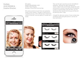 HD Lashes
iOSAPP/UI&UXDESIGN / 2012
CLIENT: Helen Dowsley
Available: iPhone/iPad Universal App
HD Lashes wanted to launch their new eyelashes
range via their website. I thought it made sense to
‘try before you buy’ with an 99 cent app. Simply take
a photo of yourself, use your gallery or simply use a
model.
Then use the app to see how you look with different
eyelashes...obviously this app is designed for
women. Adjust to the correct levels, change the curve
and proceed to a photo of yourself with the eyelashes
to share via social media. If you like them, you can
directly buy them directly from the app and they will
be delivered within 7 days.
I thought this idea was a winner. It was a simple idea,
something worth paying 99 cents for and has not
been done before.
Portfolio
UI/UX DESIGN &
Creative Direction
 