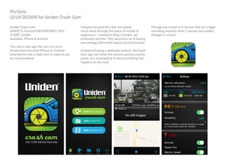 Uniden Crash Cam
iOSAPP & Android/UI&UXDESIGN / 2014
CLIENT: Uniden
Available: iPhone & Android
This was a new app that can turn one’s
windscreen-mounted iPhone or Android
smartphone into a crash cam to capture any
on-road incidents.
I helped conceive this idea and added
much value through five years of mobile UI
experience. I wanted to keep it simple, yet
extremely versitile. This required a lot of testing
and strategy behind the layout and functionality.
Instead of buying a dedicated camera, the Crash
Cam app can utilise the camera and processing
power of a smartphone to record anything that
happens on the road.
The app has a built-in G-Sensor that can trigger
recording instantly when it senses any sudden
changes in motion.
Portfolio
UI/UX DESIGN for Uniden Crash Cam
 
