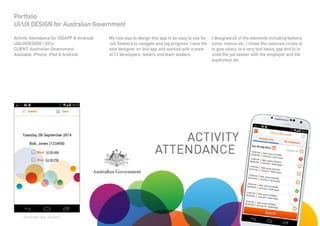 Activity Attendance for iOSAPP & Android/
UI&UXDESIGN / 2014
CLIENT: Australian Government
Available: iPhone, iPad & Android
Portfolio
UI/UX DESIGN for Australian Government
I designed all of the elements including buttons,
icons, menus etc. I chose the coloured circles a)
to give colour to a very text heavy app and b) to
unite the job seeker with the employer and the
supervisor etc.
My role was to design this app to be easy to use for
Job Seekers to navigate and log progress. I was the
sole designer on this app and worked with a team
of 13 developers, testers and team leaders.
Android app shown.
 